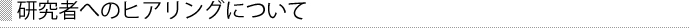 研究者へのヒアリングについて