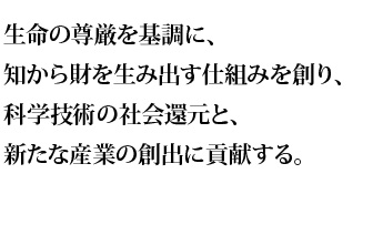 生命の尊厳を基調に、知から財を生み出す仕組みを創り、科学技術の社会還元と、新たな産業の創出に貢献する